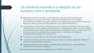 Os domínios naturais e a relação do ser
humano com o ambiente
 Relação homem-natureza, a apropriação dos recursos naturais pelas
sociedades ao longo do tempo. Impacto ambiental das atividades
econômicas no Brasil. Recursos minerais e energéticos: exploração e impactos.
Recursos hídricos; bacias hidrográficas e seus aproveitamentos.
 As questões ambientais contemporâneas: mudança climática, ilhas de calor,
efeito estufa, chuva ácida, a destruição da camada de ozônio. A nova ordem
ambiental internacional; políticas territoriais ambientais; uso e conservação dos
recursos naturais, unidades de conservação, corredores ecológicos,
zoneamento ecológico e econômico.
 o Origem e evolução do conceito de sustentabilidade.
 o Estrutura interna da terra. Estruturas do solo e do relevo; agentes internos e
externos modeladores do relevo.
 Situação geral da atmosfera e classificação climática. As características
climáticas do território brasileiro.
 Os grandes domínios da vegetação no Brasil e no mundo.
 