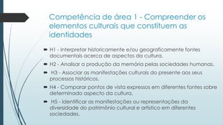 Competência de área 1 - Compreender os
elementos culturais que constituem as
identidades
 H1 - Interpretar historicamente e/ou geograficamente fontes
documentais acerca de aspectos da cultura.
 H2 - Analisar a produção da memória pelas sociedades humanas.
 H3 - Associar as manifestações culturais do presente aos seus
processos históricos.
 H4 - Comparar pontos de vista expressos em diferentes fontes sobre
determinado aspecto da cultura.
 H5 - Identificar as manifestações ou representações da
diversidade do patrimônio cultural e artístico em diferentes
sociedades.
 