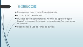 INSTRUÇÕES
 Permanecer com o microfone desligado.
 O chat ficará desativado.
 Dúvidas devem ser anotadas. Ao final da apresentação,
haverá um momento em que haverá interação, para sanar
as dúvidas.
 Recomendo o uso de fones de ouvido.
 