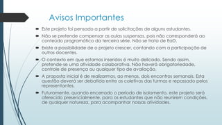 Avisos Importantes
 Este projeto foi pensado a partir de solicitações de alguns estudantes.
 Não se pretende compensar as aulas suspensas, pois não corresponderá ao
conteúdo programático da terceira série. Não se trata de EaD.
 Existe a possibilidade de o projeto crescer, contando com a participação de
outros docentes.
 O contexto em que estamos inseridos é muito delicado. Sendo assim,
pretende-se uma atividade colaborativa. Não haverá obrigatoriedade,
controle de presença ou qualquer tipo de avaliação.
 A proposta inicial é de realizarmos, ao menos, dois encontros semanais. Esta
questão deverá ser debatida entre os coletivos das turmas e repassado pelos
representantes.
 Futuramente, quando encerrado o período de isolamento, este projeto será
oferecido presencialmente, para os estudantes que não reunirem condições,
de qualquer natureza, para acompanhar nossas atividades.
 