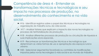 Competência de área 4 - Entender as
transformações técnicas e tecnológicas e seu
impacto nos processos de produção, no
desenvolvimento do conhecimento e na vida
social.
 H16 - Identificar registros sobre o papel das técnicas e tecnologias na
organização do trabalho e/ou da vida social.
 H17 - Analisar fatores que explicam o impacto das novas tecnologias no
processo de territorialização da produção.
 H18 - Analisar diferentes processos de produção ou circulação de riquezas e
suas implicações sócio-espaciais.
 H19 - Reconhecer as transformações técnicas e tecnológicas que
determinam as várias formas de uso e apropriação dos espaços rural e
urbano.
 H20 - Selecionar argumentos favoráveis ou contrários às modificações
impostas pelas novas tecnologias à vida social e ao mundo do trabalho.
 