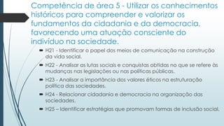 Competência de área 5 - Utilizar os conhecimentos
históricos para compreender e valorizar os
fundamentos da cidadania e da democracia,
favorecendo uma atuação consciente do
indivíduo na sociedade.
 H21 - Identificar o papel dos meios de comunicação na construção
da vida social.
 H22 - Analisar as lutas sociais e conquistas obtidas no que se refere às
mudanças nas legislações ou nas políticas públicas.
 H23 - Analisar a importância dos valores éticos na estruturação
política das sociedades.
 H24 - Relacionar cidadania e democracia na organização das
sociedades.
 H25 – Identificar estratégias que promovam formas de inclusão social.
 