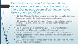Competência de área 6 - Compreender a
sociedade e a natureza, reconhecendo suas
interações no espaço em diferentes contextos
históricos e geográficos.
 H26 - Identificar em fontes diversas o processo de ocupação dos meios
físicos e as relações da vida humana com a paisagem.
 H27 - Analisar de maneira crítica as interações da sociedade com o
meio físico, levando em consideração aspectos históricos e(ou)
geográficos.
 H28 - Relacionar o uso das tecnologias com os impactos sócio-
ambientais em diferentes contextos histórico-geográficos.
 H29 - Reconhecer a função dos recursos naturais na produção do
espaço geográfico, relacionando-os com as mudanças provocadas
pelas ações humanas.
 H30 - Avaliar as relações entre preservação e degradação da vida no
planeta nas diferentes escalas.
 