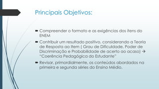 Principais Objetivos:
 Compreender o formato e as exigências dos itens do
ENEM
 Contribuir um resultado positivo, considerando a Teoria
de Resposta ao Item ( Grau de Dificuldade, Poder de
Discriminação e Probabilidade de acerto ao acaso) 
“Coerência Pedagógica do Estudante”
 Revisar, primordialmente, os conteúdos abordados na
primeira e segunda séries do Ensino Médio.
 