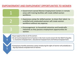EMPOWERMENT AND EMPLOYMENT OPPORTUNITIES TO WOMEN
• Government owned Women Employment Centers in remote
areas with training facilities will create skilled women
workforce.
1
• Awareness camps for skilled women to share their talent to
unskilled and uneducated women will create women
workforce without any expense.
2
• Encouragement to household industries and handicrafts
industries as they possess employment opportunities for
women.
3
4
•Equal opportunities to all the women.
•An all round empowerment of women is the most crucial concern for the Walk To Equality
i.e. Economic Empowerment , Educational Empowerment and Political Empowerment .
5
•Compulsory monthly awareness camps introducing the rights of women will probably be a
big step towards empowerment of women.
 