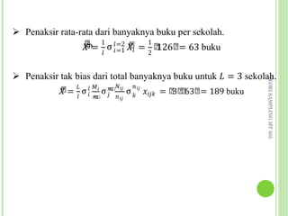 �෠           ෠
                  ത= 1 σ �=2 �� = 1 ෠ ෠= 63 buku
                                     126
 Penaksir rata-rata dari banyaknya buku per sekolah.

                        � �=1      2


 Penaksir tak bias dari total banyaknya buku untuk � = 3 sekolah.
           ෠ � � �� �ഥ� �
           � = σ � ഥ σ � �� σ � �� ���� = ෠ ෠ 63෠= 189 buku
                                           3 ෠




                                                               TEORI SAMPLING MT 505
                �   �       � ��
 