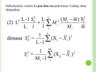 Substitusikan varians ke psu dan ssu pada kasus 3-tahap, akan
didapatkan


                   2 (M i − m ) S
                     2         L                          2
       L-l S  L
 (2) L   2
             + ∑ Mi  b                                    i
        L l   l j      Mi       m
                               L
             1
 dimana S =
            L -1
                2
                b∑ (X i − X i ) 2



                                Mi
                  1
             S =
               i
                2
                      ∑ (Xij − X i )
                 Mi -1 j
                                     2
 