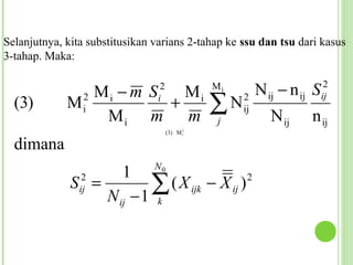 Selanjutnya, kita substitusikan varians 2-tahap ke ssu dan tsu dari kasus
3-tahap. Maka:


               Mi − m S   Mi     2              Mi
                                                          N ij − n ij S    2

  (3)        M   2
                 i
                Mi m m
                        +       i
                                                ∑N
                                                j
                                                     2
                                                     ij
                                                             N ij    n ij
                                                                          ij


                                     (3) M i2

  dimana
                                N0
                     1
              S =2
                ij        ∑ ( X ijk − X ij )
                  N ij − 1 k
                                             2
 