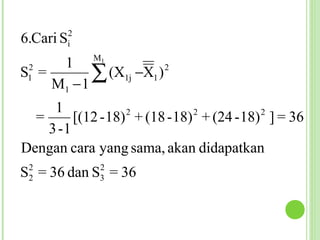 2
6.Cari Si

      1 M1
 2
S1 =
     M1 − 1
            ∑ (X1j −X1 ) 2



     1             2           2           2
  =      [(12 - 18) + (18 - 18) + (24 - 18) ] = 36
    3 -1
Dengan cara yang sama, akan didapatkan
 2           2
S = 36 dan S = 36
 2           3
 
