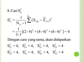 2
8. Cari Sij
                    N11
          1
 2
S =
 11
      N11     −1
                 ∑ (X     1ik   − X 111 )   2



     1           2         2         2
  =      [(2 - 4) + (4 - 4) + (6 - 4) ] = 4
    3 -1
Dengan cara yang sama, akan didapatkan
 2             2                2               2
S = 4, S = 4, S = 4, S = 4
 12            13               21              22
 2             2                2               2
S = 4, S = 4, S = 4, S = 4
 23            31               32              33
 