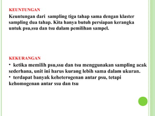 KEUNTUNGAN
Keuntungan dari sampling tiga tahap sama dengan klaster
sampling dua tahap. Kita hanya butuh persiapan kerangka
untuk psu,ssu dan tsu dalam pemilihan sampel.




KEKURANGAN
• ketika memilih psu,ssu dan tsu menggunakan sampling acak
sederhana, unit ini harus kurang lebih sama dalam ukuran.
• terdapat banyak keheterogenan antar psu, tetapi
kehomogenan antar ssu dan tsu
 