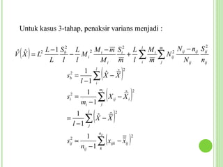 Untuk kasus 3-tahap, penaksir varians menjadi :


 ( )     L − 1 S b2 L 2 M i − m Si2 L l M i m 2 N ij − nij Sij
                                                             2
 ˆ ˆ
V X = L2           − Mi            + ∑     ∑ N ij N n
          L l       l    Mi m l i m j                 ij    ij


                sb =
                 2     1 l ˆ ˆ
                         ∑ X −X
                     l −1 i
                                  (               )   2




                si2 =
                        1 mi
                            ∑
                      mi − 1 j
                                      (
                                      ˆ
                               X ij − X i                 )   2




                =         (
                    1 l ˆ ˆ
                      ∑ X−X
                  l −1 j
                                          )   2




                                      (                   )
                              n
                         1     ij
                                                              2
                sij =
                 2
                             ∑ xijk − xij
                      nij − 1 k
 