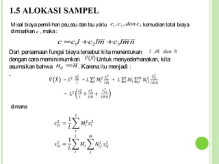 1.5 ALOKASI SAMPEL
Misal biaya pemilihan psu,ssu dan tsu yaitu c1 , c2 , dan c3 kemudian total biaya
dimisalkan c , maka :
                     c = c1l +c2lm +c3lm n
Dari persamaan fungsi biaya tersebut kita menentukan
dengan cara meminimumkan         . Untuk menyederhanakan, kita
asumsikan bahwa nij = n . Karena itu menjadi :
.




dimana
 