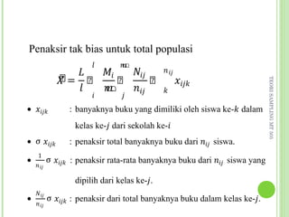 �  ��   ���
Penaksir tak bias untuk total populasi
                        �       �
              ෠
                                              � ��
              �= ෠    ෠     ෠                        ����
                �  �    ���
                                ഥ


                                              �
                        �        �




                                                                            TEORI SAMPLING MT 505
                   ഥ
• ����           : banyaknya buku yang dimiliki oleh siswa ke-� dalam


• σ ����         : penaksir total banyaknya buku dari ��� siswa.
                   kelas ke-� dari sekolah ke-�


           σ ���� : penaksir rata-rata banyaknya buku dari ��� siswa yang
     1
    � ��
•



           σ ���� : penaksir dari total banyaknya buku dalam kelas ke-�.
                   dipilih dari kelas ke-�.
    ���
    � ��
•
 
