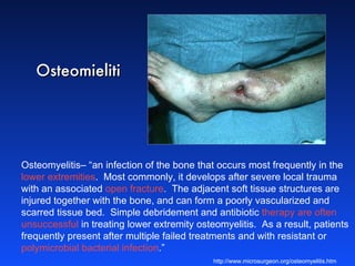 Osteomyelitis– “an infection of the bone that occurs most frequently in the  lower extremities .  Most commonly, it develops after severe local trauma with an associated  open fracture .  The adjacent soft tissue structures are injured together with the bone, and can form a poorly vascularized and scarred tissue bed.  Simple debridement and antibiotic  therapy are often unsuccessful  in treating lower extremity osteomyelitis.  As a result, patients frequently present after multiple failed treatments and with resistant or  polymicrobial bacterial infection .” http://www.microsurgeon.org/osteomyelitis.htm Osteomieliti 