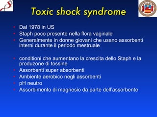 Toxic shock syndrome Dal 1978 in US Staph poco presente nella flora vaginale Generalmente in donne giovani che usano assorbenti interni durante il periodo mestruale conditioni che aumentano la crescita dello Staph e la produzone di tossine Assorbenti super absorbenti Ambiente aerobico negli assorbenti pH neutro Assorbimento di magnesio da parte dell’assorbente 