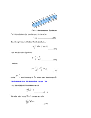 Fig 3.1: Homogeneous Conductor

For the conductor under consideration we can write,

                                   V = EL ..................................(3.7)

Considering the current to be uniformly distributed,



                                                                      .............(3.8)

From the above two equations,



                                                      ............................(3.9)

Therefore,



                                                                      ............(3.10)



where          is the resistivity in         and R is the resistance in                    .

Electromotive force and Kirchhoff’s Voltage Law

From our earlier discussion we know that



                                       ......................(3.11)

Using the point form of Ohm’s Law we can write



                                       ......................(3.12)
 
