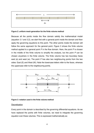 4
Figure 2: uniform mesh generation for the finite volume method
Because all the points inside the flow domain satisfy the mathematical model
(equation 3.1 and 3.2), we start first with a general point inside the domain and then
apply the governing equations to this point. The other points inside the domain will
follow the same approach for the general point. Figure 3 shows the finite volume
method applied to a general point P in the flow domain. Here, the point P is chosen
in the middle of the finite volume to simplify the analysis, but the point P can be
chosen anywhere in the finite volume. The finite volume has two boundary faces
east (e) and west (w). The point P has also two neighbouring points from the two
sides: East (E) and West (W). Note the lowercase letters refer to the faces, whereas
the uppercase refer to the neighbouring points.
Figure 3: notation used in the finite volume method
Discretisation
Every point in the domain is described by the governing differential equations. As we
have replaced the points with finite volumes, we need to integrate the governing
equation over these volumes. This is expressed mathematically as:
Δ𝑥
𝐿
 