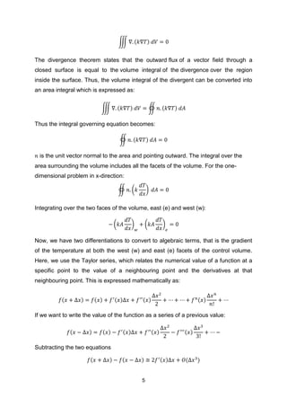 5
∭ ( )
The divergence theorem states that the outward flux of a vector field through a
closed surface is equal to the volume integral of the divergence over the region
inside the surface. Thus, the volume integral of the divergent can be converted into
an area integral which is expressed as:
∭ ( ) ∯ ( )
Thus the integral governing equation becomes:
∯ ( )
is the unit vector normal to the area and pointing outward. The integral over the
area surrounding the volume includes all the facets of the volume. For the one-
dimensional problem in x-direction:
∯ ( )
Integrating over the two faces of the volume, east (e) and west (w):
( ) ( )
Now, we have two differentiations to convert to algebraic terms, that is the gradient
of the temperature at both the west (w) and east (e) facets of the control volume.
Here, we use the Taylor series, which relates the numerical value of a function at a
specific point to the value of a neighbouring point and the derivatives at that
neighbouring point. This is expressed mathematically as:
( ) ( ) ( ) ( ) ( )
If we want to write the value of the function as a series of a previous value:
( ) ( ) ( ) ( ) ( )
Subtracting the two equations
( ) ( ) ( ) ( )
 