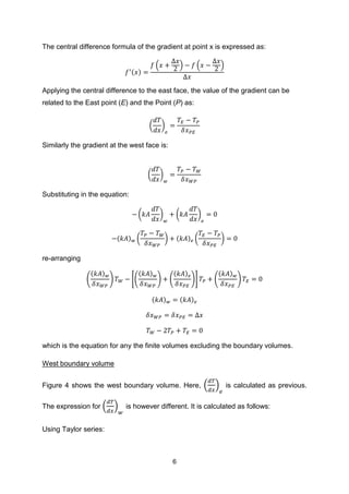 6
The central difference formula of the gradient at point x is expressed as:
( )
( ) ( )
Applying the central difference to the east face, the value of the gradient can be
related to the East point (E) and the Point (P) as:
( )
Similarly the gradient at the west face is:
( )
Substituting in the equation:
( ) ( )
( ) ( ) ( ) ( )
re-arranging
(
( )
) *(
( )
) (
( )
)+ (
( )
)
( ) ( )
which is the equation for any the finite volumes excluding the boundary volumes.
West boundary volume
Figure 4 shows the west boundary volume. Here, ( ) is calculated as previous.
The expression for ( ) is however different. It is calculated as follows:
Using Taylor series:
 
