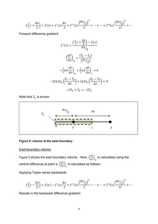 7
( ) ( ) ( ) ( )
( ⁄ )
( )
( ⁄ )
Forward difference gradient:
( )
( ) ( )
⁄
( )
( )
( ⁄ )
( ) ( )
( ) ( ) ( ) ( )
Note that is known
Figure 4: volume at the west boundary
East boundary volume
Figure 5 shows the east boundary volume. Here, ( ) is calculated using the
central difference at point e. ( ) is calculated as follows:
Applying Taylor series backwards
( ) ( ) ( ) ( )
( ⁄ )
( )
( ⁄ )
Results in the backward difference gradient:
w
𝑇𝐴
P e E
Δ𝑥⁄ Δ𝑥
 