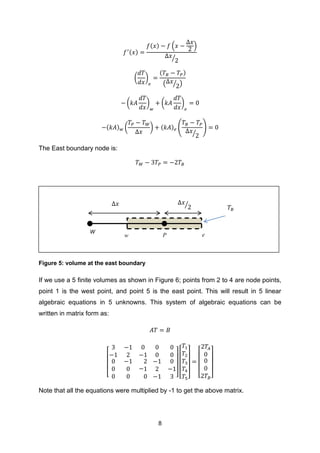 8
( )
( ) ( )
⁄
( )
( )
( ⁄ )
( ) ( )
( ) ( ) ( ) (
⁄
)
The East boundary node is:
Figure 5: volume at the east boundary
If we use a 5 finite volumes as shown in Figure 6; points from 2 to 4 are node points,
point 1 is the west point, and point 5 is the east point. This will result in 5 linear
algebraic equations in 5 unknowns. This system of algebraic equations can be
written in matrix form as:
[ ] [ ] [ ]
Note that all the equations were multiplied by -1 to get the above matrix.
W
𝑇𝐵
w P e
Δ𝑥⁄
Δ𝑥
 