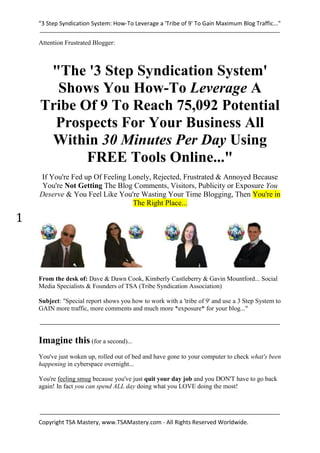 "3 Step Syndication System: How-To Leverage a 'Tribe of 9' To Gain Maximum Blog Traffic..."


    Attention Frustrated Blogger:



     "The '3 Step Syndication System'
      Shows You How-To Leverage A
    Tribe Of 9 To Reach 75,092 Potential
      Prospects For Your Business All
     Within 30 Minutes Per Day Using
           FREE Tools Online..."
    If You're Fed up Of Feeling Lonely, Rejected, Frustrated & Annoyed Because
     You're Not Getting The Blog Comments, Visitors, Publicity or Exposure You
    Deserve & You Feel Like You're Wasting Your Time Blogging, Then You're in
                                 The Right Place...

1



    From the desk of: Dave & Dawn Cook, Kimberly Castleberry & Gavin Mountford... Social
    Media Specialists & Founders of TSA (Tribe Syndication Association)

    Subject: "Special report shows you how to work with a 'tribe of 9' and use a 3 Step System to
    GAIN more traffic, more comments and much more *exposure* for your blog..."




    Imagine this (for a second)...
    You've just woken up, rolled out of bed and have gone to your computer to check what's been
    happening in cyberspace overnight...

    You're feeling smug because you've just quit your day job and you DON'T have to go back
    again! In fact you can spend ALL day doing what you LOVE doing the most!




    Copyright TSA Mastery, www.TSAMastery.com - All Rights Reserved Worldwide.
 