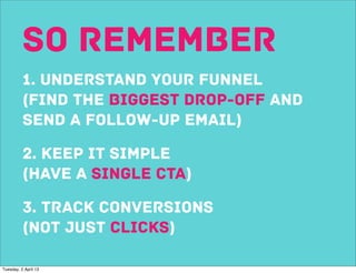 So remember
          1. understand your funnel
          (find the biggest drop-off and
          send a follow-up email)

          2. keep it simple
          (Have a single cta)

          3. track conversions
          (not just clicks)

Tuesday, 2 April 13
 