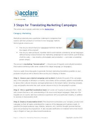 3 Steps for Translating Marketing Campaigns
This article was originally published on the Acclaro blog.

Category: Marketing

Marketing materials pose a particular challenge to companies that
want to sell their products or services to new language markets.
Some typical concerns are:


        How do you ensure that your translated materials maintain
        the impact of the original?
        How do you name products, translate idioms and maintain consistency across languages
        without having to launch brand new marketing campaigns for each market (just thinking
        of all the costs — new creative, photography and production — can make a marketing
        person cringe).


The answer is marketing "transcreation" — the process of linguistic and cultural translation
that makes marketing make sense whatever the target language (or languages).


Here is a quick three-step guide to generate the best marketing translations possible so your
products sell just as well in Buenos Aires as they do in Beijing or Boston.


Step 1: Assess your original campaign and content. Evaluate the goals of the campaign
and, if the campaign is already in a market, look closely at the concepts, graphics and headlines
to assess their cultural relevance and appropriateness in the target market. Selecting concepts,
copy and graphic elements that work across cultures is key to the campaign’s success.


Step 2: Hire a qualified localization team (of course we're going to advocate this!). Work
with a team that has a rich understanding of the source and target languages. Make sure the
linguists are in-country and have extensive experience with your particular industry, in addition
to exercise in transcreation itself.


Step 3: Create a transcreation brief. This document summarizes your company, product and
campaign so that all teams understand the nuances of the language and business needs. It
specifies the target audience (age, lifestyle, behavior, etc.) and the thought process that has
gone into producing the original text. It also includes clarification on branded terms that should
stay in English or have pre-determined translations.



Page 1: 3 Steps for Translating Marketing Campaigns                       Copyright © Acclaro 2012
 