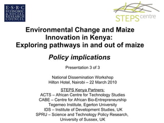 Environmental Change and Maize Innovation in Kenya:  Exploring pathways in and out of maize Policy implications Presentation 3 of 3 National Dissemination Workshop Hilton Hotel, Nairobi – 22 March 2010 STEPS Kenya Partners: ACTS – African Centre for Technology Studies CABE – Centre for African Bio-Entrepreneurship Tegemeo Institute, Egerton University IDS – Institute of Development Studies, UK SPRU – Science and Technology Policy Research,  University of Sussex, UK 