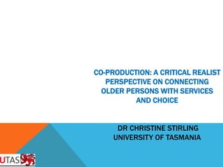 CO-PRODUCTION: A CRITICAL REALIST
   PERSPECTIVE ON CONNECTING
  OLDER PERSONS WITH SERVICES
          AND CHOICE


      DR CHRISTINE STIRLING
     UNIVERSITY OF TASMANIA
 