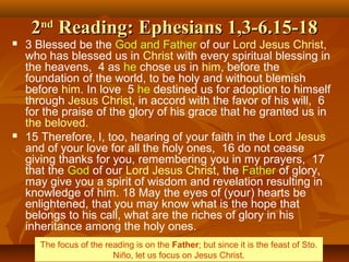 22ndnd
Reading: Ephesians 1,3-6.15-18Reading: Ephesians 1,3-6.15-18
 3 Blessed be the God and Father of our Lord Jesus Christ,
who has blessed us in Christ with every spiritual blessing in
the heavens, 4 as he chose us in him, before the
foundation of the world, to be holy and without blemish
before him. In love 5 he destined us for adoption to himself
through Jesus Christ, in accord with the favor of his will, 6
for the praise of the glory of his grace that he granted us in
the beloved.
 15 Therefore, I, too, hearing of your faith in the Lord Jesus
and of your love for all the holy ones, 16 do not cease
giving thanks for you, remembering you in my prayers, 17
that the God of our Lord Jesus Christ, the Father of glory,
may give you a spirit of wisdom and revelation resulting in
knowledge of him. 18 May the eyes of (your) hearts be
enlightened, that you may know what is the hope that
belongs to his call, what are the riches of glory in his
inheritance among the holy ones.
The focus of the reading is on the Father; but since it is the feast of Sto.
Niño, let us focus on Jesus Christ.
 