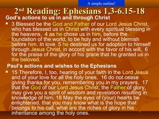 22ndnd
Reading: Ephesians 1,3-6.15-18Reading: Ephesians 1,3-6.15-18
God’s actions to us in and through Christ
 3 Blessed be the God and Father of our Lord Jesus Christ,
who has blessed us in Christ with every spiritual blessing in
the heavens, 4 as he chose us in him, before the
foundation of the world, to be holy and without blemish
before him. In love 5 he destined us for adoption to himself
through Jesus Christ, in accord with the favor of his will, 6
for the praise of the glory of his grace that he granted us in
the beloved.
Paul’s actions and wishes to the Ephesians
 15 Therefore, I, too, hearing of your faith in the Lord Jesus
and of your love for all the holy ones, 16 do not cease
giving thanks for you, remembering you in my prayers, 17
that the God of our Lord Jesus Christ, the Father of glory,
may give you a spirit of wisdom and revelation resulting in
knowledge of him. 18 May the eyes of (your) hearts be
enlightened, that you may know what is the hope that
belongs to his call, what are the riches of glory in his
inheritance among the holy ones.
A simple outline!
 