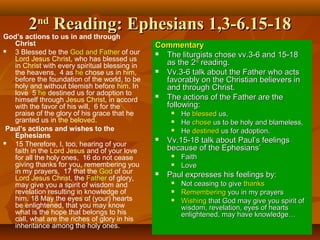 22ndnd
Reading: Ephesians 1,3-6.15-18Reading: Ephesians 1,3-6.15-18
God’s actions to us in and through
Christ
 3 Blessed be the God and Father of our
Lord Jesus Christ, who has blessed us
in Christ with every spiritual blessing in
the heavens, 4 as he chose us in him,
before the foundation of the world, to be
holy and without blemish before him. In
love 5 he destined us for adoption to
himself through Jesus Christ, in accord
with the favor of his will, 6 for the
praise of the glory of his grace that he
granted us in the beloved.
Paul’s actions and wishes to the
Ephesians
 15 Therefore, I, too, hearing of your
faith in the Lord Jesus and of your love
for all the holy ones, 16 do not cease
giving thanks for you, remembering you
in my prayers, 17 that the God of our
Lord Jesus Christ, the Father of glory,
may give you a spirit of wisdom and
revelation resulting in knowledge of
him. 18 May the eyes of (your) hearts
be enlightened, that you may know
what is the hope that belongs to his
call, what are the riches of glory in his
inheritance among the holy ones.
CommentaryCommentary
 The liturgists chose vv.3-6 and 15-18The liturgists chose vv.3-6 and 15-18
as the 2as the 2ndnd
reading.reading.
 Vv.3-6 talk about the Father who actsVv.3-6 talk about the Father who acts
favorably on the Christian believers infavorably on the Christian believers in
and through Christ.and through Christ.
 The actions of the Father are theThe actions of the Father are the
following:following:
 HeHe blessedblessed us,us,
 HeHe chosechose us to be holy and blameless,us to be holy and blameless,
 HeHe destineddestined us for adoption.us for adoption.
 Vv.15-18 talk about Paul’s feelingsVv.15-18 talk about Paul’s feelings
because of the Ephesians’because of the Ephesians’
 FaithFaith
 LoveLove
 Paul expresses his feelings by:Paul expresses his feelings by:
 Not ceasing to giveNot ceasing to give thanksthanks
 RememberingRemembering you in my prayersyou in my prayers
 WishingWishing that God may give you spirit ofthat God may give you spirit of
wisdom, revelation, eyes of heartswisdom, revelation, eyes of hearts
enlightened, may have knowledge…enlightened, may have knowledge…
 