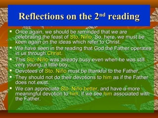 Reflections on the 2Reflections on the 2ndnd
readingreading
 Once again, we should be reminded that we areOnce again, we should be reminded that we are
celebrating the feast ofcelebrating the feast of Sto. NiñoSto. Niño. So, here, we must be. So, here, we must be
keen again on the ideas which refer to Christ.keen again on the ideas which refer to Christ.
 We have seen in the reading that God the Father operatesWe have seen in the reading that God the Father operates
in us throughin us through ChristChrist..
 ThisThis Sto. NiñoSto. Niño was already busy even when he was stillwas already busy even when he was still
very young, a little boy.very young, a little boy.
 Devotees ofDevotees of Sto. NiñoSto. Niño must be thankful to the Father.must be thankful to the Father.
 They should not do their devotions toThey should not do their devotions to himhim as if the Fatheras if the Father
does not exist.does not exist.
 We can appreciateWe can appreciate Sto. Niño betterSto. Niño better, and have a more, and have a more
meaningful devotion tomeaningful devotion to himhim, if we see, if we see himhim associated withassociated with
the Father.the Father.
 
