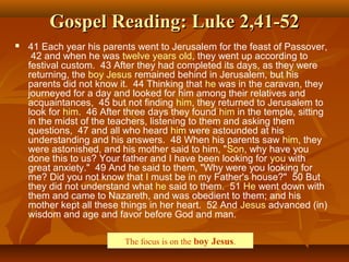 Gospel Reading: Luke 2,41-52Gospel Reading: Luke 2,41-52
 41 Each year his parents went to Jerusalem for the feast of Passover,
42 and when he was twelve years old, they went up according to
festival custom. 43 After they had completed its days, as they were
returning, the boy Jesus remained behind in Jerusalem, but his
parents did not know it. 44 Thinking that he was in the caravan, they
journeyed for a day and looked for him among their relatives and
acquaintances, 45 but not finding him, they returned to Jerusalem to
look for him. 46 After three days they found him in the temple, sitting
in the midst of the teachers, listening to them and asking them
questions, 47 and all who heard him were astounded at his
understanding and his answers. 48 When his parents saw him, they
were astonished, and his mother said to him, "Son, why have you
done this to us? Your father and I have been looking for you with
great anxiety." 49 And he said to them, "Why were you looking for
me? Did you not know that I must be in my Father's house?" 50 But
they did not understand what he said to them. 51 He went down with
them and came to Nazareth, and was obedient to them; and his
mother kept all these things in her heart. 52 And Jesus advanced (in)
wisdom and age and favor before God and man.
The focus is on the boy Jesus.
 