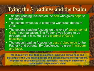 Tying the 3 readings and the PsalmTying the 3 readings and the Psalm
 TheThe first readingfirst reading focuses on thefocuses on the sonson who giveswho gives hopehope toto
the nation.the nation.
 TheThe psalmpsalm invites us to celebrate wondrous deeds ofinvites us to celebrate wondrous deeds of
God.God.
 TheThe second readingsecond reading focuses on the role offocuses on the role of Jesus, son ofJesus, son of
God,God, in our salvation. The Father gives favors to usin our salvation. The Father gives favors to us
through and in him. He is thethrough and in him. He is the channel of God’schannel of God’s
blessingsblessings..
 TheThe gospel readinggospel reading focuses onfocuses on JesusJesus’’ obedienceobedience to theto the
Father / and parents. By obedience, he grewFather / and parents. By obedience, he grew in wisdomin wisdom
and favor.and favor.
We should view Sto. Niño as a person / God who brings hope and
blessings to the God-fearing people and causes downfall to oppressors.
The preacher should discuss the theological meaning of obedience, a
characteristic expected of a child.
 