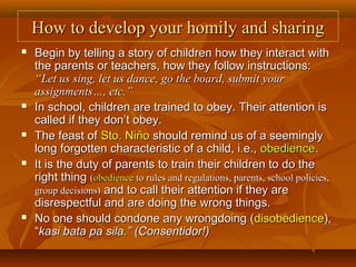 How to develop your homily and sharingHow to develop your homily and sharing
 Begin by telling a story of children how they interact withBegin by telling a story of children how they interact with
the parents or teachers, how they follow instructions:the parents or teachers, how they follow instructions:
“Let us sing, let us dance, go the board, submit your“Let us sing, let us dance, go the board, submit your
assignments…, etc.”assignments…, etc.”
 In school, children are trained to obey. Their attention isIn school, children are trained to obey. Their attention is
called if they don’t obey.called if they don’t obey.
 The feast ofThe feast of Sto. NiñoSto. Niño should remind us of a seeminglyshould remind us of a seemingly
long forgotten characteristic of a child, i.e.,long forgotten characteristic of a child, i.e., obedienceobedience..
 It is the duty of parents to train their children to do theIt is the duty of parents to train their children to do the
right thingright thing ((obedienceobedience to rules and regulations, parents, school policies,to rules and regulations, parents, school policies,
group decisions)group decisions) and to call their attention if they areand to call their attention if they are
disrespectful and are doing the wrong things.disrespectful and are doing the wrong things.
 No one should condone any wrongdoing (No one should condone any wrongdoing (disobediencedisobedience),),
““kasi bata pa sila.” (Consentidor!)kasi bata pa sila.” (Consentidor!)
 