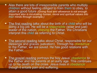  Alas there are lots of irresponsible parents who multiplyAlas there are lots of irresponsible parents who multiply
childrenchildren without feeling obliged to trainwithout feeling obliged to train themthem to obey, toto obey, to
attain a good futureattain a good future (Giving food and allowance is not enough.
Important also is inculcating human, moral and spiritual values into
their minds through example.)
 The first readingThe first reading talks about the birth of atalks about the birth of a childchild who will bewho will be
doing a big job. He will be adoing a big job. He will be a responsibleresponsible (wise and just)(wise and just)
leader of the nation,leader of the nation, obeyingobeying the Father. We Christiansthe Father. We Christians
interpret thisinterpret this childchild as referring to Christ.as referring to Christ.
 The second readingThe second reading talks about Christ, responsible for ourtalks about Christ, responsible for our
blessings and graces (salvation). Through hisblessings and graces (salvation). Through his obedienceobedience
to the Father, we are saved. He has good relations withto the Father, we are saved. He has good relations with
the Father.the Father.
 The gospel readingThe gospel reading portrays the boy Jesus’portrays the boy Jesus’ obedienceobedience toto
the Father and his parents at an early age. This continuesthe Father and his parents at an early age. This continues
up to his death on the cross. Jesus lives inup to his death on the cross. Jesus lives in obedienceobedience
though it entails pain and suffering.though it entails pain and suffering.
 