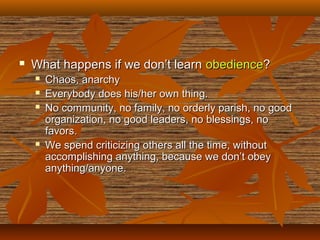  What happens if we don’t learnWhat happens if we don’t learn obedienceobedience??
 Chaos, anarchyChaos, anarchy
 Everybody does his/her own thing.Everybody does his/her own thing.
 No community, no family, no orderly parish, no goodNo community, no family, no orderly parish, no good
organization, no good leaders, no blessings, noorganization, no good leaders, no blessings, no
favors.favors.
 We spend criticizing others all the time, withoutWe spend criticizing others all the time, without
accomplishing anything, because we don’t obeyaccomplishing anything, because we don’t obey
anything/anyone.anything/anyone.
 