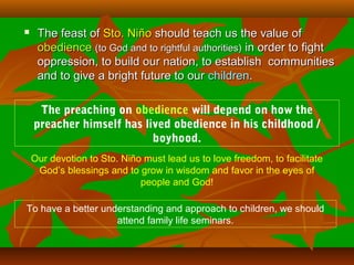  The feast ofThe feast of Sto. NiñoSto. Niño should teach us the value ofshould teach us the value of
obedienceobedience (to God and to rightful authorities)(to God and to rightful authorities) in order to fightin order to fight
oppression, to build our nation, to establish communitiesoppression, to build our nation, to establish communities
and to give a bright future to ourand to give a bright future to our childrenchildren..
The preaching on obedience will depend on how the
preacher himself has lived obedience in his childhood /
boyhood.
Our devotion to Sto. Niño must lead us to love freedom, to facilitate
God’s blessings and to grow in wisdom and favor in the eyes of
people and God!
To have a better understanding and approach to children, we should
attend family life seminars.
 