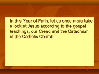  In this Year of Faith, let us once more takeIn this Year of Faith, let us once more take
a look at Jesus according to the gospela look at Jesus according to the gospel
teachings, our Creed and the Catechismteachings, our Creed and the Catechism
of the Catholic Church.of the Catholic Church.
 