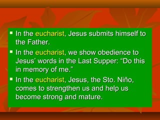  In theIn the eucharisteucharist, Jesus submits himself to, Jesus submits himself to
the Father.the Father.
 In theIn the eucharisteucharist, we show obedience to, we show obedience to
Jesus’ words in the Last Supper: “Do thisJesus’ words in the Last Supper: “Do this
in memory of me.”in memory of me.”
 In theIn the eucharisteucharist, Jesus, the Sto. Niño,, Jesus, the Sto. Niño,
comes to strengthen us and help uscomes to strengthen us and help us
become strong and mature.become strong and mature.
 