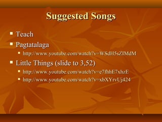 Suggested SongsSuggested Songs
 TeachTeach
 PagtatalagaPagtatalaga
 http://www.youtube.com/watch?v=WSdH5sZIMdMhttp://www.youtube.com/watch?v=WSdH5sZIMdM
 Little Things (slide to 3,52)Little Things (slide to 3,52)
 http://www.youtube.com/watch?v=e7fhhE7xhzEhttp://www.youtube.com/watch?v=e7fhhE7xhzE
 http://www.youtube.com/watch?v=xbXYrvUj424http://www.youtube.com/watch?v=xbXYrvUj424
 