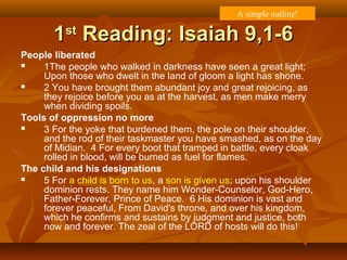 11stst
Reading: Isaiah 9,1-6Reading: Isaiah 9,1-6
People liberated
 1The people who walked in darkness have seen a great light;
Upon those who dwelt in the land of gloom a light has shone.
 2 You have brought them abundant joy and great rejoicing, as
they rejoice before you as at the harvest, as men make merry
when dividing spoils.
Tools of oppression no more
 3 For the yoke that burdened them, the pole on their shoulder,
and the rod of their taskmaster you have smashed, as on the day
of Midian. 4 For every boot that tramped in battle, every cloak
rolled in blood, will be burned as fuel for flames.
The child and his designations
 5 For a child is born to us, a son is given us; upon his shoulder
dominion rests. They name him Wonder-Counselor, God-Hero,
Father-Forever, Prince of Peace. 6 His dominion is vast and
forever peaceful, From David's throne, and over his kingdom,
which he confirms and sustains by judgment and justice, both
now and forever. The zeal of the LORD of hosts will do this!
A simple outline!
 