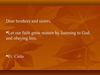 Dear brothers and sisters,
Let our faith grow mature by listening to God
and obeying him.
Fr. Cielo
 