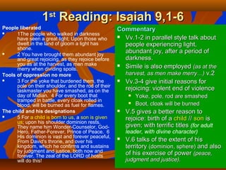 11stst
Reading: Isaiah 9,1-6Reading: Isaiah 9,1-6
People liberated
 1The people who walked in darkness
have seen a great light; Upon those who
dwelt in the land of gloom a light has
shone.
 2 You have brought them abundant joy
and great rejoicing, as they rejoice before
you as at the harvest, as men make
merry when dividing spoils.
Tools of oppression no more
 3 For the yoke that burdened them, the
pole on their shoulder, and the rod of their
taskmaster you have smashed, as on the
day of Midian. 4 For every boot that
tramped in battle, every cloak rolled in
blood, will be burned as fuel for flames.
The child and his designations
 5 For a child is born to us, a son is given
us; upon his shoulder dominion rests.
They name him Wonder-Counselor, God-
Hero, Father-Forever, Prince of Peace. 6
His dominion is vast and forever peaceful,
From David's throne, and over his
kingdom, which he confirms and sustains
by judgment and justice, both now and
forever. The zeal of the LORD of hosts
will do this!
CommentaryCommentary
 Vv.1-2 in parallel style talk aboutVv.1-2 in parallel style talk about
people experiencing light,people experiencing light,
abundant joy, after a period ofabundant joy, after a period of
darkness.darkness.
 Simile is also employedSimile is also employed (as at the(as at the
harvest, as men make merry…)harvest, as men make merry…) v.2v.2
 Vv.3-4 give initial reasons forVv.3-4 give initial reasons for
rejoicing: violent end of violencerejoicing: violent end of violence
 Yoke, pole, rod are smashedYoke, pole, rod are smashed
 Boot, cloak will be burnedBoot, cloak will be burned
 V.5 gives a better reason toV.5 gives a better reason to
rejoice: birth of arejoice: birth of a childchild //// sonson isis
given; with terrific titlesgiven; with terrific titles (for adult
leader, with divine character)
 V.6 talks of the extent of hisV.6 talks of the extent of his
territoryterritory (dominion, sphere)(dominion, sphere) and alsoand also
of his exercise of powerof his exercise of power (peace,(peace,
judgment and justice).judgment and justice).
 