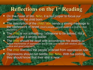 Reflections on the 1Reflections on the 1stst
ReadingReading
 On this Feast of Sto.On this Feast of Sto. NiñoNiño, it is but proper to focus our, it is but proper to focus our
attention on the child born.attention on the child born.
 The description of theThe description of the childchild // sonson sends a strong message tosends a strong message to
the oppressors of Israelthe oppressors of Israel (God’s people, people trusting in God for their(God’s people, people trusting in God for their
liberation).liberation).
 TheThe childchild is not something / someone to be babied, not ais not something / someone to be babied, not a
weakling, but a strong leader.weakling, but a strong leader.
 TheThe childchild should be dealt with according to his destinyshould be dealt with according to his destiny (to(to
defeat machineries of oppression and to rule over Israel with wisdom, peace,defeat machineries of oppression and to rule over Israel with wisdom, peace,
justice and good judgment).justice and good judgment).
 TheThe childchild liberates the people of Israel from oppressive rule.liberates the people of Israel from oppressive rule.
 Oppressors should not belittleOppressors should not belittle Sto. NiñoSto. Niño. With his coming,. With his coming,
they should know that their end is near.they should know that their end is near.
 