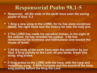 Responsorial Psalm 98,1-5Responsorial Psalm 98,1-5
 Response: All the ends of the earth have seen the saving
power of God. V.3
 1 Sing a new song to the LORD, for he has done wondrous
deeds, His right hand won the victory for him, his holy arm.
 2 The LORD has made his salvation known, in the sight of
the nations, he has revealed his justice. 3 He has
remembered his kindness and faithfulness love toward the
house of Israel.
 3 All the ends of the earth have seen the salvation by our
God. 4 Sing joyfully to the Lord, all you lands; break into
song; sing praise.
 5 Sing praise to the LORD with the harp, with the harp and
melodious song. 6 With trumpets and the sound of the harp,
sing joyfully before the King the Lord.
 