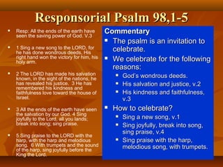 Responsorial Psalm 98,1-5Responsorial Psalm 98,1-5
 Resp: All the ends of the earth have
seen the saving power of God. V.3
 1 Sing a new song to the LORD, for
he has done wondrous deeds, His
right hand won the victory for him, his
holy arm.
 2 The LORD has made his salvation
known, in the sight of the nations, he
has revealed his justice. 3 He has
remembered his kindness and
faithfulness love toward the house of
Israel.
 3 All the ends of the earth have seen
the salvation by our God. 4 Sing
joyfully to the Lord, all you lands;
break into song; sing praise.
 5 Sing praise to the LORD with the
harp, with the harp and melodious
song. 6 With trumpets and the sound
of the harp, sing joyfully before the
King the Lord.
CommentaryCommentary
 The psalm is an invitation toThe psalm is an invitation to
celebrate.celebrate.
 We celebrate for the followingWe celebrate for the following
reasons:reasons:
 God’s wondrous deeds.God’s wondrous deeds.
 His salvation and justice, v.2His salvation and justice, v.2
 His kindness and faithfulness,His kindness and faithfulness,
v.3v.3
 How to celebrate?How to celebrate?
 Sing a new song, v.1Sing a new song, v.1
 Sing joyfully, break into song,Sing joyfully, break into song,
sing praise, v.4sing praise, v.4
 Sing praise with the harp,Sing praise with the harp,
melodious song, with trumpets.melodious song, with trumpets.
 